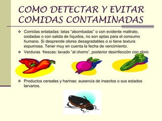 COMO DETECTAR Y EVITAR
COMIDAS CONTAMINADAS
❖ Comidas enlatadas: latas “abombadas” o con evidente maltrato,
oxidadas o con salida de líquidos, no son aptas para el consumo
humano. Si desprende olores desagradables o si tiene textura
espumosa. Tener muy en cuenta la fecha de vencimiento.
❖ Verduras frescas: lavado “al chorro”, posterior desinfección con cloro
❖ Productos cereales y harinas: ausencia de insectos o sus estados
larvarios.
 