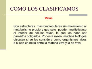 COMO LOS CLASIFICAMOS
Virus
Son estructuras macromoleculares sin movimiento ni
metabolismo propio y que solo pueden multiplicarse
al interior de células vivas, lo que las hace ser
parásitos obligados. Por esta razón, muchos biólogos
discuten si se les considera como organismos vivos
o si son un nexo entre la materia viva y la no viva.
 