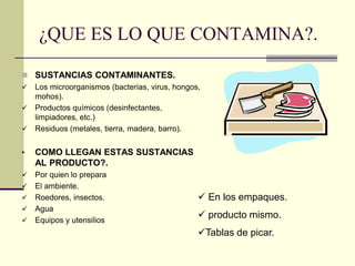 ¿QUE ES LO QUE CONTAMINA?.
◼ SUSTANCIAS CONTAMINANTES.
✓ Los microorganismos (bacterias, virus, hongos,
mohos).
✓ Productos químicos (desinfectantes,
limpiadores, etc.)
✓ Residuos (metales, tierra, madera, barro).
• COMO LLEGAN ESTAS SUSTANCIAS
AL PRODUCTO?.
✓ Por quien lo prepara
✓ El ambiente.
✓ Roedores, insectos.
✓ Agua
✓ Equipos y utensilios
✓ En los empaques.
✓ producto mismo.
✓Tablas de picar.
 