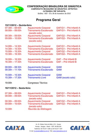 CONFEDERAÇÃO BRASILEIRA DE GINÁSTICA
                           CAMPEONATO BRASILEIRO DE GINÁSTICA ARTÍSTICA
                                        CATEGORIA PRÉ INFANTIL
                                 Goiânia /GO – 15 a 18 de novembro de 2012



                                  Programa Geral
15/11/2012 – Quinta-feira
07:30h – 08:00h      Aquecimento Corporal                           GAF/G1 – Pré Infantil A
08:00h – 09:00h      Treinamento Escalonado                         GAF/G1– Pré Infantil A
                      (exceto solo)
08:30h – 09:00h      Aquecimento Corporal                           GAF/G2 – Pré Infantil A
09:00h – 10:00h      Treinamento Escalonado                         GAF/G2– Pré Infantil A
                      (exceto solo)

14:00h – 14:30h      Aquecimento Corporal                           GAF/G1 – Pré Infantil A
14:30h – 15:30h      Treinamento Escalonado                         GAF/G1– Pré Infantil A
15:00h – 15:30h      Aquecimento Corporal                           GAF/G2 – Pré Infantil A
15:30h – 16:30h      Treinamento Escalonado                         GAF/G2– Pré Infantil A

16:00h – 16:30h      Aquecimento Corporal                           GAF – Pré Infantil B
16:30h – 17:30h      Treinamento Escalonado                         GAF – Pré Infantil B

08:00h – 08:30h      Aquecimento Corporal                           GAM
08:30h – 11:10h      Treinamento Escalonado                         GAM

15:00h – 15:30h      Aquecimento Corporal                           GAM
15:30h – 17:30h      Treinamento Livre                              GAM (exceto solo)

19:00h               Congresso Técnico

16/11/2012 – Sexta-feira

07:30h – 08:00h      Aquecimento Corporal                           GAF/G1 – Pré Infantil A
08:00h – 09:00h      Treinamento Escalonado                         GAF/G1– Pré Infantil A
                      (exceto solo)
08:30h – 09:00h      Aquecimento Corporal                           GAF/G2 – Pré Infantil A
09:00h – 10:00h      Treinamento Escalonado                         GAF/G2– Pré Infantil A
                      (exceto solo)
10:00h               Reunião de Arbitragem




                                 Av. Dr. Edésio Vieira de Melo, 419 – Suissa                  1
                                Aracaju - Sergipe – Brasil – CEP: 49.050-240
                              Telefones: 55.79.3211-1206 ou 55.79.3211-1207
                       E-mail: cb.ginastica@terra.com.br / Site: www.cbginastica.com.br
 