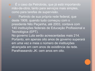  É o caso da Petrobrás, que já está importando
mão-de-obra, tanto para serviços mais simples,
como para tarefas de supervisão.
 Partindo de sua própria rede federal, que
deste 1909, quando tudo começou com o
presidente Nilo Peçanha, até 2003, contava com
140 instituições federais de Educação Profissional e
Tecnológica (EPT).
No governo Lula serão acrescentadas mais 214.
Portanto, em apenas oito anos de governo superará
em uma vez e meia o número de instituições
alcançada em cem anos de existência da rede.
Parafraseando JK: cem anos em oito.
 