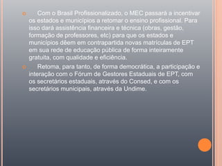  Com o Brasil Profissionalizado, o MEC passará a incentivar
os estados e municípios a retomar o ensino profissional. Para
isso dará assistência financeira e técnica (obras, gestão,
formação de professores, etc) para que os estados e
municípios dêem em contrapartida novas matrículas de EPT
em sua rede de educação pública de forma inteiramente
gratuita, com qualidade e eficiência.
 Retoma, para tanto, de forma democrática, a participação e
interação com o Fórum de Gestores Estaduais de EPT, com
os secretários estaduais, através do Consed, e com os
secretários municipais, através da Undime.
 
