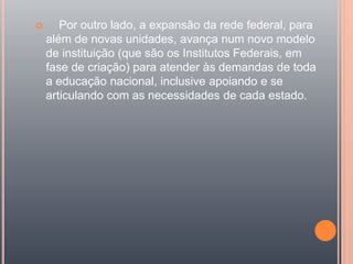  Por outro lado, a expansão da rede federal, para
além de novas unidades, avança num novo modelo
de instituição (que são os Institutos Federais, em
fase de criação) para atender às demandas de toda
a educação nacional, inclusive apoiando e se
articulando com as necessidades de cada estado.
 
