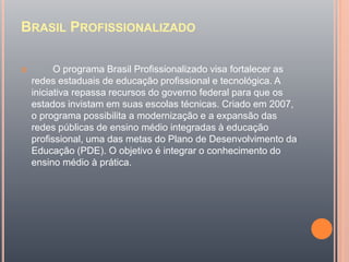 BRASIL PROFISSIONALIZADO
 O programa Brasil Profissionalizado visa fortalecer as
redes estaduais de educação profissional e tecnológica. A
iniciativa repassa recursos do governo federal para que os
estados invistam em suas escolas técnicas. Criado em 2007,
o programa possibilita a modernização e a expansão das
redes públicas de ensino médio integradas à educação
profissional, uma das metas do Plano de Desenvolvimento da
Educação (PDE). O objetivo é integrar o conhecimento do
ensino médio à prática.
 
