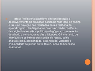  Brasil Profissionalizado leva em consideração o
desenvolvimento da educação básica na rede local de ensino
e faz uma projeção dos resultados para a melhoria da
aprendizagem. Um diagnóstico do ensino médio contém a
descrição dos trabalhos político-pedagógicos, o orçamento
detalhado e o cronograma das atividades. O incremento de
matrículas e os indicadores sociais da região, como
analfabetismo, escolaridade, desemprego, violência e
criminalidade de jovens entre 18 e 29 anos, também são
analisados.
 