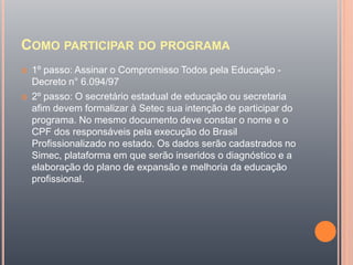 COMO PARTICIPAR DO PROGRAMA
 1º passo: Assinar o Compromisso Todos pela Educação -
Decreto n° 6.094/97
 2º passo: O secretário estadual de educação ou secretaria
afim devem formalizar à Setec sua intenção de participar do
programa. No mesmo documento deve constar o nome e o
CPF dos responsáveis pela execução do Brasil
Profissionalizado no estado. Os dados serão cadastrados no
Simec, plataforma em que serão inseridos o diagnóstico e a
elaboração do plano de expansão e melhoria da educação
profissional.
 