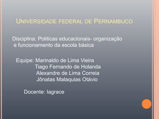 UNIVERSIDADE FEDERAL DE PERNAMBUCO
Disciplina: Politicas educacionais- organização
e funcionamento da escola básica
Equipe: Marinaldo de Lima Vieira
Tiago Fernando de Holanda
Alexandre de Lima Correia
Jônatas Malaquias Otávio
Docente: Iagrace
 