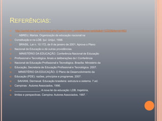 REFERÊNCIAS:
 http://portal.mec.gov.br/index2.php?option=com_content&view=article&id=12325&Itemid=663
 ABREU, Mariza. Organização da educação nacional na
 Constituição e na LDB. Ijuí: Unijuí, 1998.
 BRASIL. Lei n. 10.172, de 9 de janeiro de 2001. Aprova o Plano
 Nacional de Educação e dá outras providências.
 MINISTÉRIO DA EDUCAÇÃO. Conferência Nacional de Educação
 Profissional e Tecnológica. Anais e deliberações da I Conferência
 Nacional de Educação Profissional e Tecnológica. Brasília: Ministério da
 Educação, Secretaria de Educação Profissional e Tecnológica. 2007.
 MINISTÉRIO DA EDUCAÇÃO. O Plano de Desenvolvimento da
 Educação (PDE): razões, princípios e programas. 2007.
 SAVIANI, Dermeval. Educação brasileira: estrutura e sistema. 7.ed.
 Campinas : Autores Associados, 1996.
 _________________. A nova lei da educação: LDB, trajetória,
 limites e perspectivas. Campina: Autores Associados, 1997. ‘
 
