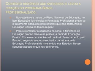 CONTEXTO HISTÓRICO QUE ANTECEDEU E LEVOU A
CRIAÇÃO DO PROGRAMA BRASIL
PROFISSIONALIZADO.
 Nos objetivos e metas do Plano Nacional de Educação, no
item Educação Tecnológica e Formação Profissional, prevê-se
o tratamento adequado para aqueles que não concluíram a
Educação Básica no tempo regular.
 Para sistematizar a educação nacional, o Ministério da
Educação propõe fazê-lo na prática, a partir da Educação
Básica. Primeiro com a universalização do financiamento pelo
Fundeb, segundo sendo patrocinador da retomada da
Educação Profissional de nível médio nos Estados. Nesse
segundo aspecto é que nos deteremos.
 