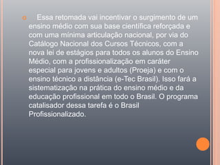  Essa retomada vai incentivar o surgimento de um
ensino médio com sua base científica reforçada e
com uma mínima articulação nacional, por via do
Catálogo Nacional dos Cursos Técnicos, com a
nova lei de estágios para todos os alunos do Ensino
Médio, com a profissionalização em caráter
especial para jovens e adultos (Proeja) e com o
ensino técnico a distância (e-Tec Brasil). Isso fará a
sistematização na prática do ensino médio e da
educação profissional em todo o Brasil. O programa
catalisador dessa tarefa é o Brasil
Profissionalizado.
 