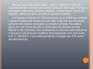  Mas por que está sendo usado o termo “retomar” e trato da
necessidade de incentivar aos demais entes da federação? Porque a
educação profissional, pública e gratuita, voltada para o mundo do
trabalho, sofreu um duro combate no governo anterior:
 a) O governo federal em 1994 sancionou a Lei 8.948 que impedia
o governo federal de investir na sua rede, a não ser que houvesse
parceria com estado, município ou iniciativa privada. Na prática,
parou de criar novas escolas ou extensões de escolas na rede
federal e não contratou mais professores ou técnicos administrativos.
O governo Lula teve que modificar essa legislação com uma outra
(Lei 11.195/2005), o que está permitindo a criação das 214 novas
escolas técnicas.
 