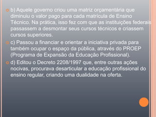  b) Aquele governo criou uma matriz orçamentária que
diminuiu o valor pago para cada matrícula de Ensino
Técnico. Na prática, isso fez com que as instituições federais
passassem a desmontar seus cursos técnicos e criassem
cursos superiores.
 c) Passou a financiar e orientar a iniciativa privada para
também ocupar o espaço da pública, através do PROEP
(Programa de Expansão da Educação Profissional).
 d) Editou o Decreto 2208/1997 que, entre outras ações
nocivas, procurava desarticular a educação profissional do
ensino regular, criando uma dualidade na oferta.
 