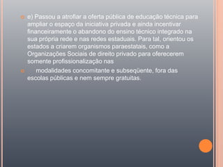  e) Passou a atrofiar a oferta pública de educação técnica para
ampliar o espaço da iniciativa privada e ainda incentivar
financeiramente o abandono do ensino técnico integrado na
sua própria rede e nas redes estaduais. Para tal, orientou os
estados a criarem organismos paraestatais, como a
Organizações Sociais de direito privado para oferecerem
somente profissionalização nas
 modalidades concomitante e subseqüente, fora das
escolas públicas e nem sempre gratuitas.
 