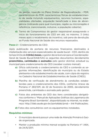 MINISTÉRIO DA SAÚDE
10
de gestão, inserção no Plano Diretor de Regionalização – PDR,
características do PDR, características físicas do estabelecimen-
to de saúde incluindo equipamentos, recursos humanos, espe-
cialidades ofertadas, população beneficiada e área de abran-
gência (indicando para qual município, região ou microrregião é
referência, mencionando, inclusive, a população coberta);
d) 	Termo de Compromisso do gestor responsável assegurando o
início do funcionamento do CEO em até, no máximo, 3 (três)
meses após o recebimento do incentivo, sob pena de devolução
ao Fundo Nacional de Saúde dos recursos repassados.
Passo 2 – Credenciamento do CEO:
Após publicação da portaria de recursos financeiros destinados à
implantação dos serviços especializados de saúde bucal – CEO, dentro do
tempo limite de 3 (três) meses, o gestor deverá enviar para a Coordenação-
Geral de Saúde Bucal/DAB/SAS os seguintes documentos devidamente
preenchidos, carimbados e assinados pelo gestor distrital, estadual ou
municipal para credenciamento do CEO (receber custeio mensal):
a)	 Ofício solicitando o credenciamento do CEO e contendo as se-
guintes informações: identificação do município ou do Estado
pleiteante e do estabelecimento de saúde, com cópia do registro
no Cadastro Nacional de Estabelecimentos de Saúde (CNES);
b) 	Planilha de verificação de atendimento às condições estabe-
lecidas para o credenciamento dos CEOs, conforme Anexo da
Portaria nº 283/GM, de 22 de fevereiro de 2005, devidamente
preenchida, carimbada e assinada pelo gestor;
c) 	Fotos dos ambientes do CEO dos itens considerados obrigató-
rios conforme o “Manual de Aplicações Gráficas da Logomarca do
Programa Brasil Sorridente”, disponibilizado na internet, no ende-
reço: http://dab.saude.gov.br/portaldab/pnsb – link Publicações;
d) Fotos dos consultórios com os equipamentos instalados.
Requisitos mínimos:
•	 O município deverá possuir uma rede de Atenção Primária à Saú-
de organizada.
•	 Manter a produção mínima mensal exigida na Portaria nº 1.464,
de 24/6/2011.
 