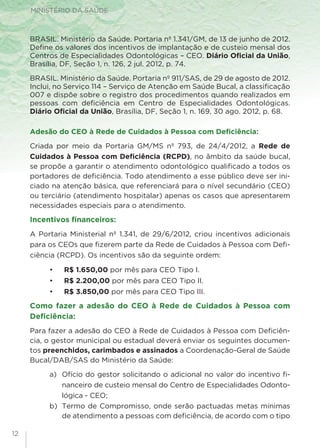 MINISTÉRIO DA SAÚDE
12
BRASIL. Ministério da Saúde. Portaria nº 1.341/GM, de 13 de junho de 2012.
Define os valores dos incentivos de implantação e de custeio mensal dos
Centros de Especialidades Odontológicas – CEO. Diário Oficial da União,
Brasília, DF, Seção 1, n. 126, 2 jul. 2012, p. 74.
BRASIL. Ministério da Saúde. Portaria nº 911/SAS, de 29 de agosto de 2012.
Inclui, no Serviço 114 – Serviço de Atenção em Saúde Bucal, a classificação
007 e dispõe sobre o registro dos procedimentos quando realizados em
pessoas com deficiência em Centro de Especialidades Odontológicas.
Diário Oficial da União, Brasília, DF, Seção 1, n. 169, 30 ago. 2012, p. 68.
Adesão do CEO à Rede de Cuidados à Pessoa com Deficiência:
Criada por meio da Portaria GM/MS nº 793, de 24/4/2012, a Rede de
Cuidados à Pessoa com Deficiência (RCPD), no âmbito da saúde bucal,
se propõe a garantir o atendimento odontológico qualificado a todos os
portadores de deficiência. Todo atendimento a esse público deve ser ini-
ciado na atenção básica, que referenciará para o nível secundário (CEO)
ou terciário (atendimento hospitalar) apenas os casos que apresentarem
necessidades especiais para o atendimento.
Incentivos financeiros:
A Portaria Ministerial nº 1.341, de 29/6/2012, criou incentivos adicionais
para os CEOs que fizerem parte da Rede de Cuidados à Pessoa com Defi-
ciência (RCPD). Os incentivos são da seguinte ordem:
•	 R$ 1.650,00 por mês para CEO Tipo I.
•	 R$ 2.200,00 por mês para CEO Tipo II.
•	 R$ 3.850,00 por mês para CEO Tipo III.
Como fazer a adesão do CEO à Rede de Cuidados à Pessoa com
Deficiência:
Para fazer a adesão do CEO à Rede de Cuidados à Pessoa com Deficiên-
cia, o gestor municipal ou estadual deverá enviar os seguintes documen-
tos preenchidos, carimbados e assinados a Coordenação-Geral de Saúde
Bucal/DAB/SAS do Ministério da Saúde:
a)	 Ofício do gestor solicitando o adicional no valor do incentivo fi-
nanceiro de custeio mensal do Centro de Especialidades Odonto-
lógica - CEO;
b)	 Termo de Compromisso, onde serão pactuadas metas mínimas
de atendimento a pessoas com deficiência, de acordo com o tipo
 