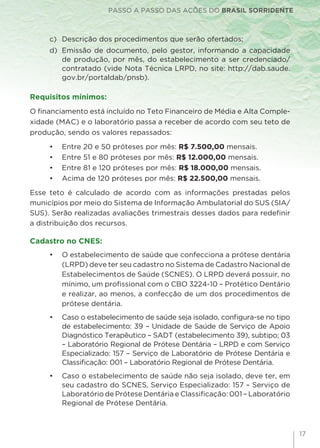 PASSO A PASSO DAS AÇÕES DO BRASIL SORRIDENTE
17
c) 	Descrição dos procedimentos que serão ofertados;
d) 	Emissão de documento, pelo gestor, informando a capacidade
de produção, por mês, do estabelecimento a ser credenciado/
contratado (vide Nota Técnica LRPD, no site: http://dab.saude.
gov.br/portaldab/pnsb).
Requisitos mínimos:
O financiamento está incluído no Teto Financeiro de Média e Alta Comple-
xidade (MAC) e o laboratório passa a receber de acordo com seu teto de
produção, sendo os valores repassados:
•	 Entre 20 e 50 próteses por mês: R$ 7.500,00 mensais.
•	 Entre 51 e 80 próteses por mês: R$ 12.000,00 mensais.
•	 Entre 81 e 120 próteses por mês: R$ 18.000,00 mensais.
•	 Acima de 120 próteses por mês: R$ 22.500,00 mensais.
Esse teto é calculado de acordo com as informações prestadas pelos
municípios por meio do Sistema de Informação Ambulatorial do SUS (SIA/
SUS). Serão realizadas avaliações trimestrais desses dados para redefinir
a distribuição dos recursos.
Cadastro no CNES:
•	 O estabelecimento de saúde que confecciona a prótese dentária
(LRPD) deve ter seu cadastro no Sistema de Cadastro Nacional de
Estabelecimentos de Saúde (SCNES). O LRPD deverá possuir, no
mínimo, um profissional com o CBO 3224-10 – Protético Dentário
e realizar, ao menos, a confecção de um dos procedimentos de
prótese dentária.
•	 Caso o estabelecimento de saúde seja isolado, configura-se no tipo
de estabelecimento: 39 – Unidade de Saúde de Serviço de Apoio
Diagnóstico Terapêutico – SADT (estabelecimento 39), subtipo; 03
– Laboratório Regional de Prótese Dentária – LRPD e com Serviço
Especializado: 157 – Serviço de Laboratório de Prótese Dentária e
Classificação: 001 – Laboratório Regional de Prótese Dentária.
•	 Caso o estabelecimento de saúde não seja isolado, deve ter, em
seu cadastro do SCNES, Serviço Especializado: 157 – Serviço de
Laboratório de Prótese Dentária e Classificação: 001 – Laboratório
Regional de Prótese Dentária.
 