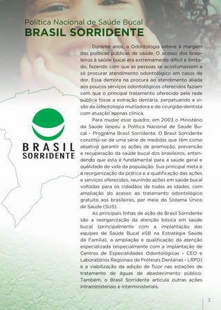 3
Durante anos, a Odontologia esteve à margem
das políticas públicas de saúde. O acesso dos brasi-
leiros à saúde bucal era extremamente difícil e limita-
do, fazendo com que as pessoas se acostumassem a
só procurar atendimento odontológico em casos de
dor. Essa demora na procura ao atendimento aliada
aos poucos serviços odontológicos oferecidos faziam
com que o principal tratamento oferecido pela rede
pública fosse a extração dentária, perpetuando a vi-
são da odontologia mutiladora e do cirurgião-dentista
com atuação apenas clínica.
Para mudar esse quadro, em 2003 o Ministério
da Saúde lançou a Política Nacional de Saúde Bu-
cal – Programa Brasil Sorridente. O Brasil Sorridente
constitui-se de uma série de medidas que têm como
objetivo garantir as ações de promoção, prevenção
e recuperação da saúde bucal dos brasileiros, enten-
dendo que esta é fundamental para a saúde geral e
qualidade de vida da população. Sua principal meta é
a reorganização da prática e a qualificação das ações
e serviços oferecidos, reunindo ações em saúde bucal
voltadas para os cidadãos de todas as idades, com
ampliação do acesso ao tratamento odontológico
gratuito aos brasileiros, por meio do Sistema Único
de Saúde (SUS).
As principais linhas de ação do Brasil Sorridente
são a reorganização da atenção básica em saúde
bucal (principalmente com a implantação das
equipes de Saúde Bucal eSB na Estratégia Saúde
da Família), a ampliação e qualificação da atenção
especializada (especialmente com a implantação de
Centros de Especialidades Odontológicas - CEO e
Laboratórios Regionais de Próteses Dentárias - LRPD)
e a viabilização da adição de flúor nas estações de
tratamento de águas de abastecimento público.
Também, o Brasil Sorridente articula outras ações
intraministeriais e interministeriais.
Política Nacional de Saúde Bucal
BRASIL SORRIDENTE
 