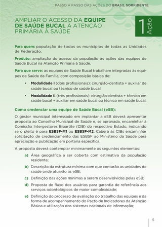 PASSO A PASSO DAS AÇÕES DO BRASIL SORRIDENTE
5
Para quem: população de todos os municípios de todas as Unidades
de Federação.
Produto: ampliação do acesso da população às ações das equipes de
Saúde Bucal na Atenção Primária à Saúde.
Para que serve: as equipes de Saúde Bucal trabalham integradas às equi-
pes de Saúde da Família, com composição básica de:
•	 Modalidade I (dois profissionais): cirurgião-dentista + auxiliar de
saúde bucal ou técnico de saúde bucal.
•	 Modalidade II (três profissionais): cirurgião-dentista + técnico em
saúde bucal + auxiliar em saúde bucal ou técnico em saúde bucal.
Como credenciar uma equipe de Saúde Bucal (eSB):
O gestor municipal interessado em implantar a eSB deverá apresentar
proposta ao Conselho Municipal de Saúde e, se aprovada, encaminhar à
Comissão Intergestores Bipartite (CIB) do respectivo Estado, indicando
se o pleito é para ESBSF-M1 ou ESBSF-M2. Caberá às CIBs encaminhar
solicitação de credenciamento das ESBSF ao Ministério da Saúde para
apreciação e publicação em portaria específica.
A proposta deverá contemplar minimamente os seguintes elementos:
a) 	Área geográfica a ser coberta com estimativa da população
residente;
b) 	Descrição da estrutura mínima com que contarão as unidades de
saúde onde atuarão as eSB;
c) 	Definição das ações mínimas a serem desenvolvidas pelas eSB;
d) 	Proposta de fluxo dos usuários para garantia de referência aos
serviços odontológicos de maior complexidade;
e) 	Definição do processo de avaliação do trabalho das equipes e da
forma de acompanhamento do Pacto de Indicadores da Atenção
Básica e utilização dos sistemas nacionais de informação;
1
Ação
ampliar o acesso da equipe
de Saúde Bucal à Atenção
Primária à Saúde
 