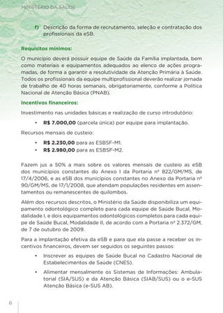 MINISTÉRIO DA SAÚDE
f) 	 Descrição da forma de recrutamento, seleção e contratação dos
profissionais da eSB.
Requisitos mínimos:
O município deverá possuir equipe de Saúde da Família implantada, bem
como materiais e equipamentos adequados ao elenco de ações progra-
madas, de forma a garantir a resolutividade da Atenção Primária à Saúde.
Todos os profissionais da equipe multiprofissional deverão realizar jornada
de trabalho de 40 horas semanais, obrigatoriamente, conforme a Política
Nacional de Atenção Básica (PNAB).
Incentivos financeiros:
Investimento nas unidades básicas e realização de curso introdutório:
•	 R$ 7.000,00 (parcela única) por equipe para implantação.
Recursos mensais de custeio:
•	 R$ 2.230,00 para as ESBSF-M1.
•	 R$ 2.980,00 para as ESBSF-M2.
Fazem jus a 50% a mais sobre os valores mensais de custeio as eSB
dos municípios constantes do Anexo I da Portaria nº 822/GM/MS, de
17/4/2006, e as eSB dos municípios constantes no Anexo da Portaria nº
90/GM/MS, de 17/1/2008, que atendam populações residentes em assen-
tamentos ou remanescentes de quilombos.
Além dos recursos descritos, o Ministério da Saúde disponibiliza um equi-
pamento odontológico completo para cada equipe de Saúde Bucal, Mo-
dalidade I, e dois equipamentos odontológicos completos para cada equi-
pe de Saúde Bucal, Modalidade II, de acordo com a Portaria nº 2.372/GM,
de 7 de outubro de 2009.
Para a implantação efetiva da eSB e para que ela passe a receber os in-
centivos financeiros, devem ser seguidos os seguintes passos:
•	 Inscrever as equipes de Saúde Bucal no Cadastro Nacional de
Estabelecimentos de Saúde (CNES).
•	 Alimentar mensalmente os Sistemas de Informações: Ambula-
torial (SIA/SUS) e da Atenção Básica (SIAB/SUS) ou o e-SUS
Atenção Básica (e-SUS AB).
6
 