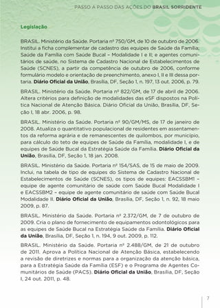 PASSO A PASSO DAS AÇÕES DO BRASIL SORRIDENTE
7
Legislação
BRASIL. Ministério da Saúde. Portaria nº 750/GM, de 10 de outubro de 2006.
Institui a ficha complementar de cadastro das equipes de Saúde da Família;
Saúde da Família com Saúde Bucal – Modalidade I e II; e agentes comuni-
tários de saúde, no Sistema de Cadastro Nacional de Estabelecimentos de
Saúde (SCNES), a partir da competência de outubro de 2006, conforme
formulário modelo e orientação de preenchimento, anexo I, II e III dessa por-
taria. Diário Oficial da União, Brasília, DF, Seção 1, n. 197, 13 out. 2006, p. 79.
BRASIL. Ministério da Saúde. Portaria nº 822/GM, de 17 de abril de 2006.
Altera critérios para definição de modalidades das eSF dispostos na Polí-
tica Nacional de Atenção Básica. Diário Oficial da União, Brasília, DF, Se-
ção I, 18 abr. 2006, p. 98.
BRASIL. Ministério da Saúde. Portaria nº 90/GM/MS, de 17 de janeiro de
2008. Atualiza o quantitativo populacional de residentes em assentamen-
tos da reforma agrária e de remanescentes de quilombos, por município,
para cálculo do teto de equipes de Saúde da Família, modalidade I, e de
equipes de Saúde Bucal da Estratégia Saúde da Família. Diário Oficial da
União, Brasília, DF, Seção 1, 18 jan. 2008.
BRASIL. Ministério da Saúde. Portaria nº 154/SAS, de 15 de maio de 2009.
Inclui, na tabela de tipo de equipes do Sistema de Cadastro Nacional de
Estabelecimentos de Saúde (SCNES), os tipos de equipes: EACSSBM1 –
equipe de agente comunitário de saúde com Saúde Bucal Modalidade I
e EACSSBM2 – equipe de agente comunitário de saúde com Saúde Bucal
Modalidade II. Diário Oficial da União, Brasília, DF, Seção 1, n. 92, 18 maio
2009, p. 87.
BRASIL. Ministério da Saúde. Portaria nº 2.372/GM, de 7 de outubro de
2009. Cria o plano de fornecimento de equipamentos odontológicos para
as equipes de Saúde Bucal na Estratégia Saúde da Família. Diário Oficial
da União, Brasília, DF, Seção 1, n. 194, 9 out. 2009, p. 112.
BRASIL. Ministério da Saúde. Portaria nº 2.488/GM, de 21 de outubro
de 2011. Aprova a Política Nacional de Atenção Básica, estabelecendo
a revisão de diretrizes e normas para a organização da atenção básica,
para a Estratégia Saúde da Família (ESF) e o Programa de Agentes Co-
munitários de Saúde (PACS). Diário Oficial da União, Brasília, DF, Seção
I, 24 out. 2011, p. 48.
 