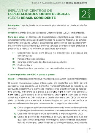 9
Para quem: população de todos os municípios de todas as Unidades de Fe-
deração.
Produto: Centros de Especialidades Odontológicas (CEOs) implantados.
Para que serve: os Centros de Especialidades Odontológicas (CEOs) são
estabelecimentos de saúde bucal inscritos no Cadastro Nacional de Estabe-
lecimentos de Saúde (CNES), classificados como clínica especializada/am-
bulatório de especialidade que oferece serviços de odontologia gratuitos à
população e realiza, no mínimo, as seguintes atividades:
I - 	 Diagnóstico bucal, com ênfase no diagnóstico e detecção do
câncer bucal;
II -	 Periodontia especializada;
III - 	Cirurgia oral menor dos tecidos moles e duros;
IV - 	Endodontia; e
V - 	Atendimento a pacientes com necessidades especiais.
Como implantar um CEO – passo a passo:
Passo 1 – Antecipação do incentivo financeiro para CEO em fase de implantação:
O gestor municipal/estadual interessado em implantar um CEO deverá
apresentar sua proposta ao Conselho Municipal/Estadual de Saúde e, se
aprovada, encaminhar à Comissão Intergestores Bipartite (CIB) do respec-
tivo Estado, indicando se o pleito é para CEO Tipo 1 (com três cadeiras),
CEO Tipo 2 (com quatro a seis cadeiras) ou CEO Tipo 3 (com sete ou mais
cadeiras). Caberá às CIBs solicitar o credenciamento dos CEOs ao Minis-
tério da Saúde para apreciação e formalização em portaria específica. A
proposta deverá contemplar minimamente os seguintes elementos:
a) 	Ofício do gestor solicitando o adiantamento do incentivo financeiro de
implantação, discriminando: o nome e o endereço da unidade de saúde;
b) 	Cópia da Resolução da CIB aprovando a implantação do CEO;
c) 	Cópia do projeto de implantação do CEO aprovado pela CIB, do
qual constem as seguintes informações: características populacio-
nais do município, características da atenção básica, modalidade
PASSO A PASSO DAS AÇÕES DO BRASIL SORRIDENTE
implantar Centros de
Especialidades Odontológicas
(CEOs) Brasil Sorridente 2
Ação
 