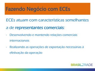 Fazendo Negócio com ECEs
ECEs atuam com características semelhantes
a de representantes comerciais:
- Desenvolvendo e mantendo relações comerciais
internacionais
- Realizando as operações de exportação necessárias à
efetivação da operação

 
