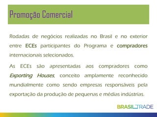 Promoção Comercial
Rodadas de negócios realizadas no Brasil e no exterior
entre ECEs participantes do Programa e compradores
internacionais selecionados.
As ECEs são apresentadas aos compradores como

Exporting Houses, conceito amplamente reconhecido
mundialmente como sendo empresas responsáveis pela
exportação da produção de pequenas e médias indústrias.

 