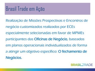Brasil Trade em Ação
Realização de Missões Prospectivas e Encontros de
negócio customizados realizados por ECEs
especialmente selecionadas em favor de MPMEs
participantes das Oficinas de Negócio, baseados
em planos operacionais individualizados de forma
a atingir um objetivo específico: O fechamento de
Negócios.

 