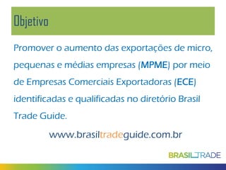 Objetivo
Promover o aumento das exportações de micro,
pequenas e médias empresas (MPME) por meio
de Empresas Comerciais Exportadoras (ECE)
identificadas e qualificadas no diretório Brasil
Trade Guide.

www.brasiltradeguide.com.br

 