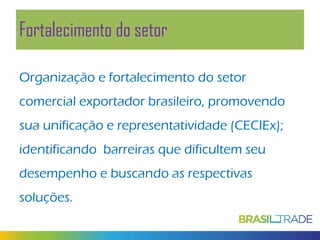 Fortalecimento do setor
Organização e fortalecimento do setor
comercial exportador brasileiro, promovendo
sua unificação e representatividade (CECIEx);
identificando barreiras que dificultem seu
desempenho e buscando as respectivas
soluções.

 