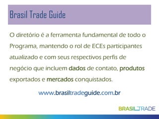Brasil Trade Guide
O diretório é a ferramenta fundamental de todo o
Programa, mantendo o rol de ECEs participantes
atualizado e com seus respectivos perfis de
negócio que incluem dados de contato, produtos
exportados e mercados conquistados.
www.brasiltradeguide.com.br

 