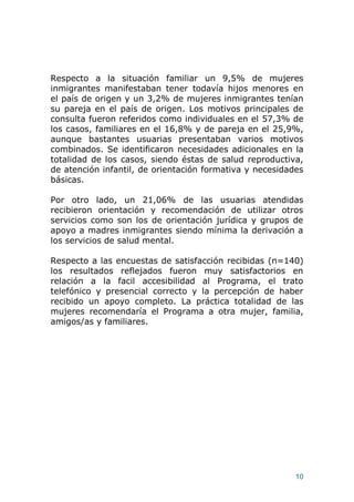 10
Respecto a la situación familiar un 9,5% de mujeres
inmigrantes manifestaban tener todavía hijos menores en
el país de origen y un 3,2% de mujeres inmigrantes tenían
su pareja en el país de origen. Los motivos principales de
consulta fueron referidos como individuales en el 57,3% de
los casos, familiares en el 16,8% y de pareja en el 25,9%,
aunque bastantes usuarias presentaban varios motivos
combinados. Se identificaron necesidades adicionales en la
totalidad de los casos, siendo éstas de salud reproductiva,
de atención infantil, de orientación formativa y necesidades
básicas.
Por otro lado, un 21,06% de las usuarias atendidas
recibieron orientación y recomendación de utilizar otros
servicios como son los de orientación jurídica y grupos de
apoyo a madres inmigrantes siendo mínima la derivación a
los servicios de salud mental.
Respecto a las encuestas de satisfacción recibidas (n=140)
los resultados reflejados fueron muy satisfactorios en
relación a la facil accesibilidad al Programa, el trato
telefónico y presencial correcto y la percepción de haber
recibido un apoyo completo. La práctica totalidad de las
mujeres recomendaría el Programa a otra mujer, familia,
amigos/as y familiares.
 