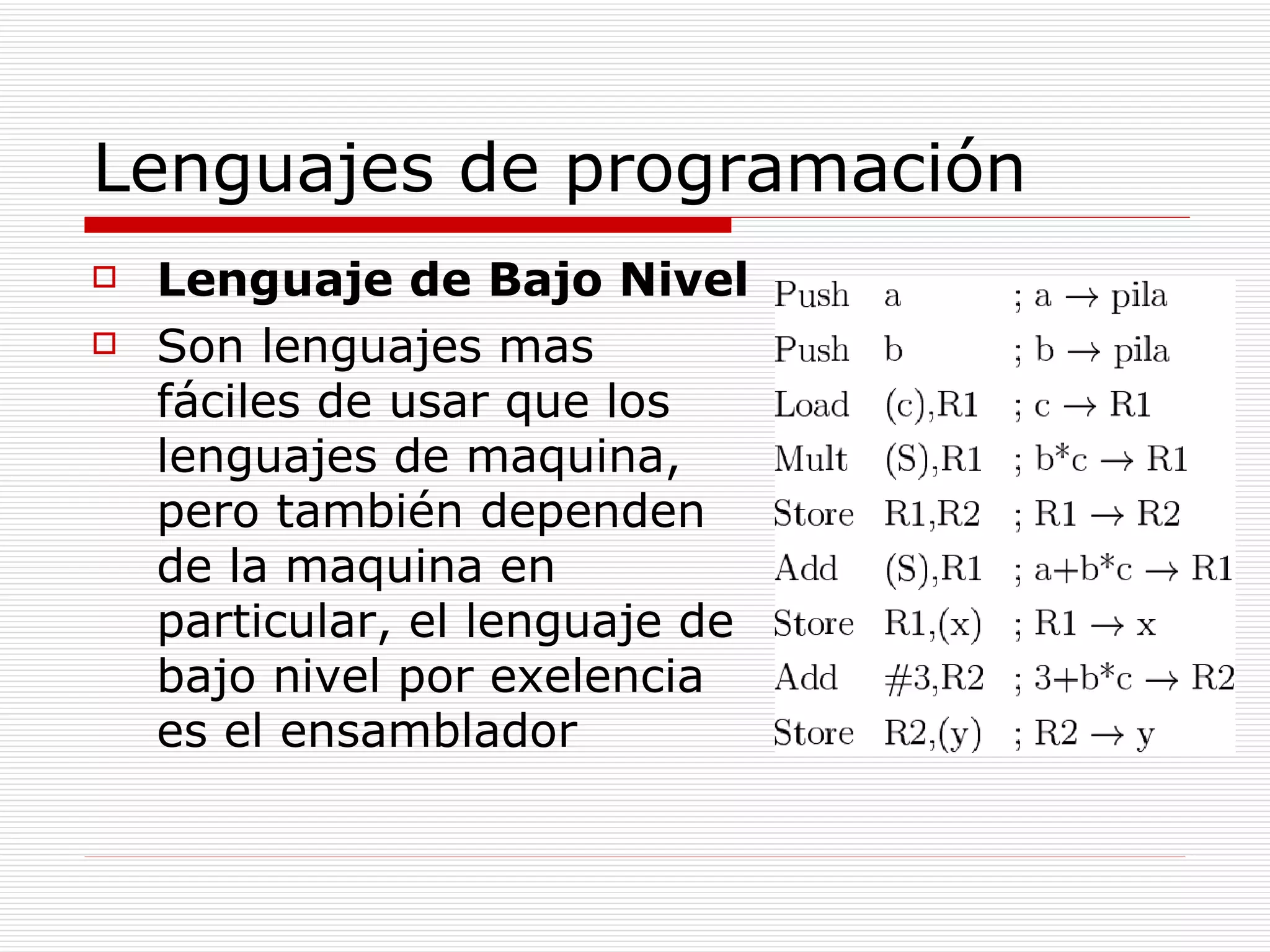 Lenguajes de programación Lenguaje de Bajo Nivel Son lenguajes mas fáciles de usar que los lenguajes de maquina, pero también dependen de la maquina en particular, el lenguaje de bajo nivel por exelencia es el ensamblador 