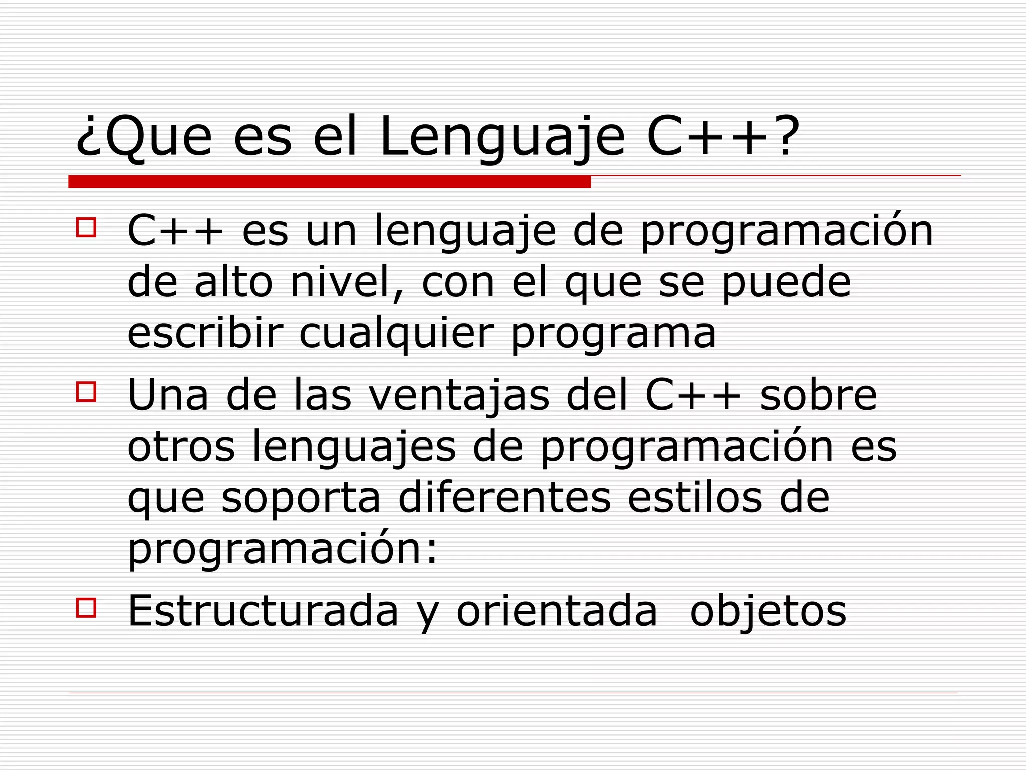 ¿Que es el Lenguaje C++? C++ es un lenguaje de programación de alto nivel, con el que se puede escribir cualquier programa Una de las ventajas del C++ sobre otros lenguajes de programación es que soporta diferentes estilos de programación: Estructurada y orientada  objetos 