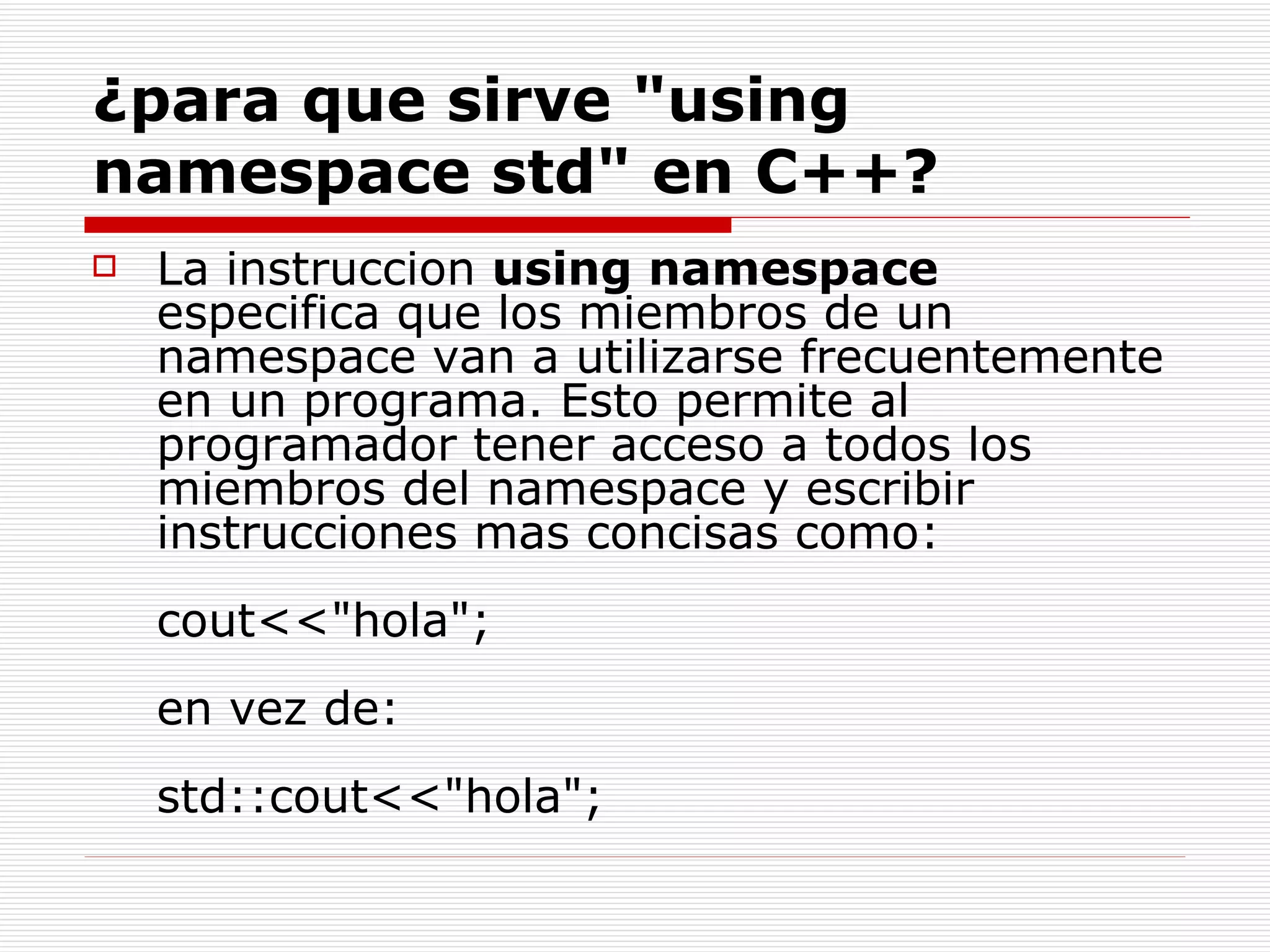 ¿para que sirve "using namespace std" en C++? La instruccion  using namespace  especifica que los miembros de un namespace van a utilizarse frecuentemente en un programa. Esto permite al programador tener acceso a todos los miembros del namespace y escribir instrucciones mas concisas como:  cout<<"hola"; en vez de: std::cout<<"hola";  