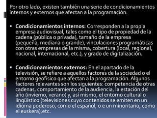 Por otro lado, existen también una serie de condicionamientos
internos y externos que afectan a la programación:

 Condicionamientos internos: Corresponden a la propia
  empresa audiovisual, tales como el tipo de propiedad de la
  cadena (pública o privada), tamaño de la empresa
  (pequeña, mediana o grande), vinculaciones programáticas
  con otras empresas de la misma, cobertura (local, regional,
  nacional, internacional, etc.), y grado de digitalización.

 Condicionamientos externos: En el apartado de la
  televisión, se refiere a aquellos factores de la sociedad o el
  entorno geofísico que afectan a la programación. Algunos
  factores relevantes son los siguientes: competencia de otras
  cadenas, comportamiento de la audiencia, la estación del
  año (invierno, verano) y, así mismo, el entorno cultural o
  lingüístico (televisiones cuyo contenidos se emiten en un
  idioma poderoso, como el español, o e un minoritario, como
  el euskera),etc.
 