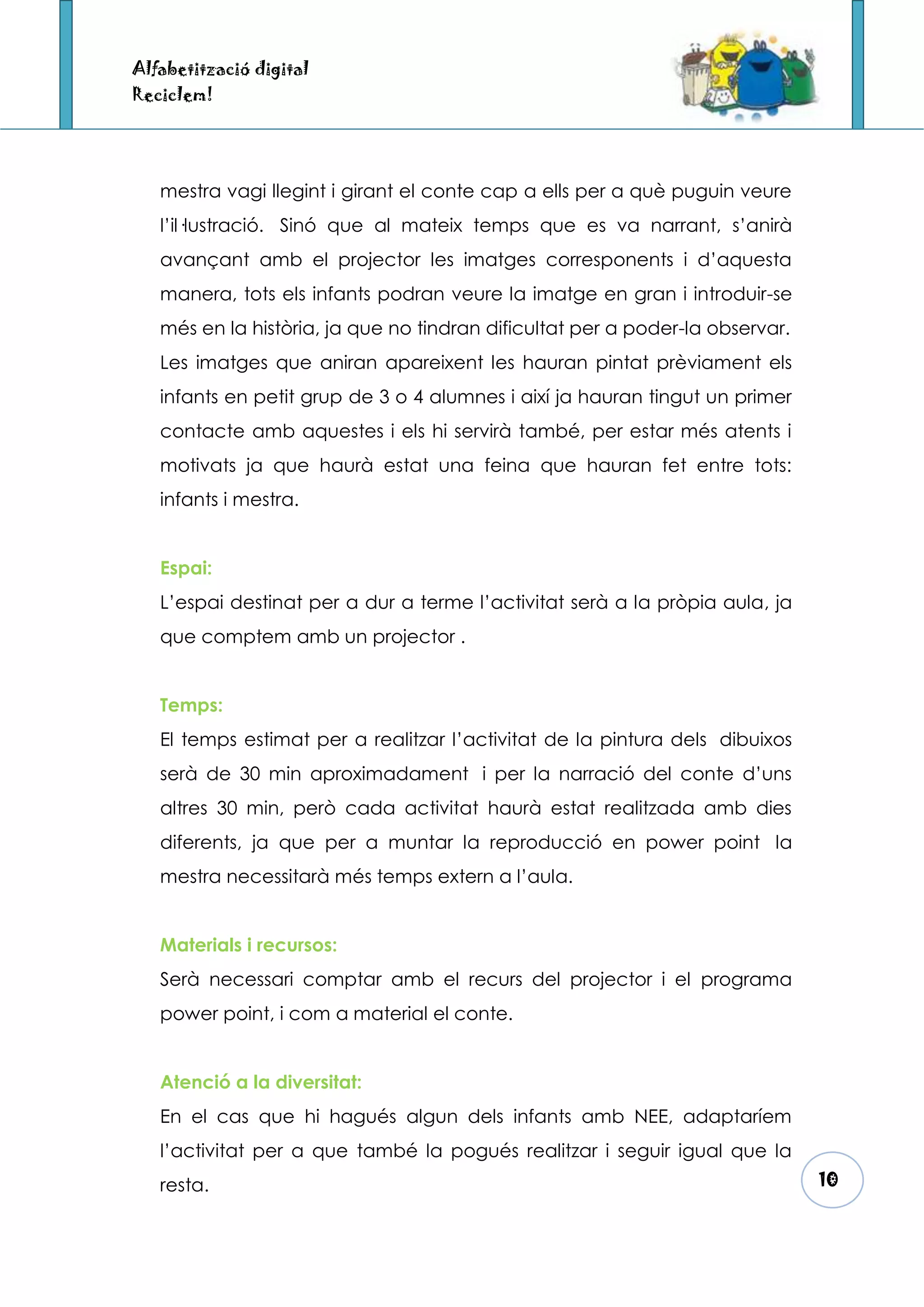 Alfabetització digital
Reciclem!




   mestra vagi llegint i girant el conte cap a ells per a què puguin veure
   l’il·lustració. Sinó que al mateix temps que es va narrant, s’anirà
   avançant amb el projector les imatges corresponents i d’aquesta
   manera, tots els infants podran veure la imatge en gran i introduir-se
   més en la història, ja que no tindran dificultat per a poder-la observar.
   Les imatges que aniran apareixent les hauran pintat prèviament els
   infants en petit grup de 3 o 4 alumnes i així ja hauran tingut un primer
   contacte amb aquestes i els hi servirà també, per estar més atents i
   motivats ja que haurà estat una feina que hauran fet entre tots:
   infants i mestra.


   Espai:
   L’espai destinat per a dur a terme l’activitat serà a la pròpia aula, ja
   que comptem amb un projector .


   Temps:
   El temps estimat per a realitzar l’activitat de la pintura dels dibuixos
   serà de 30 min aproximadament i per la narració del conte d’uns
   altres 30 min, però cada activitat haurà estat realitzada amb dies
   diferents, ja que per a muntar la reproducció en power point la
   mestra necessitarà més temps extern a l’aula.


   Materials i recursos:
   Serà necessari comptar amb el recurs del projector i el programa
   power point, i com a material el conte.


   Atenció a la diversitat:
   En el cas que hi hagués algun dels infants amb NEE, adaptaríem
   l’activitat per a que també la pogués realitzar i seguir igual que la
   resta.                                                                      10
 
