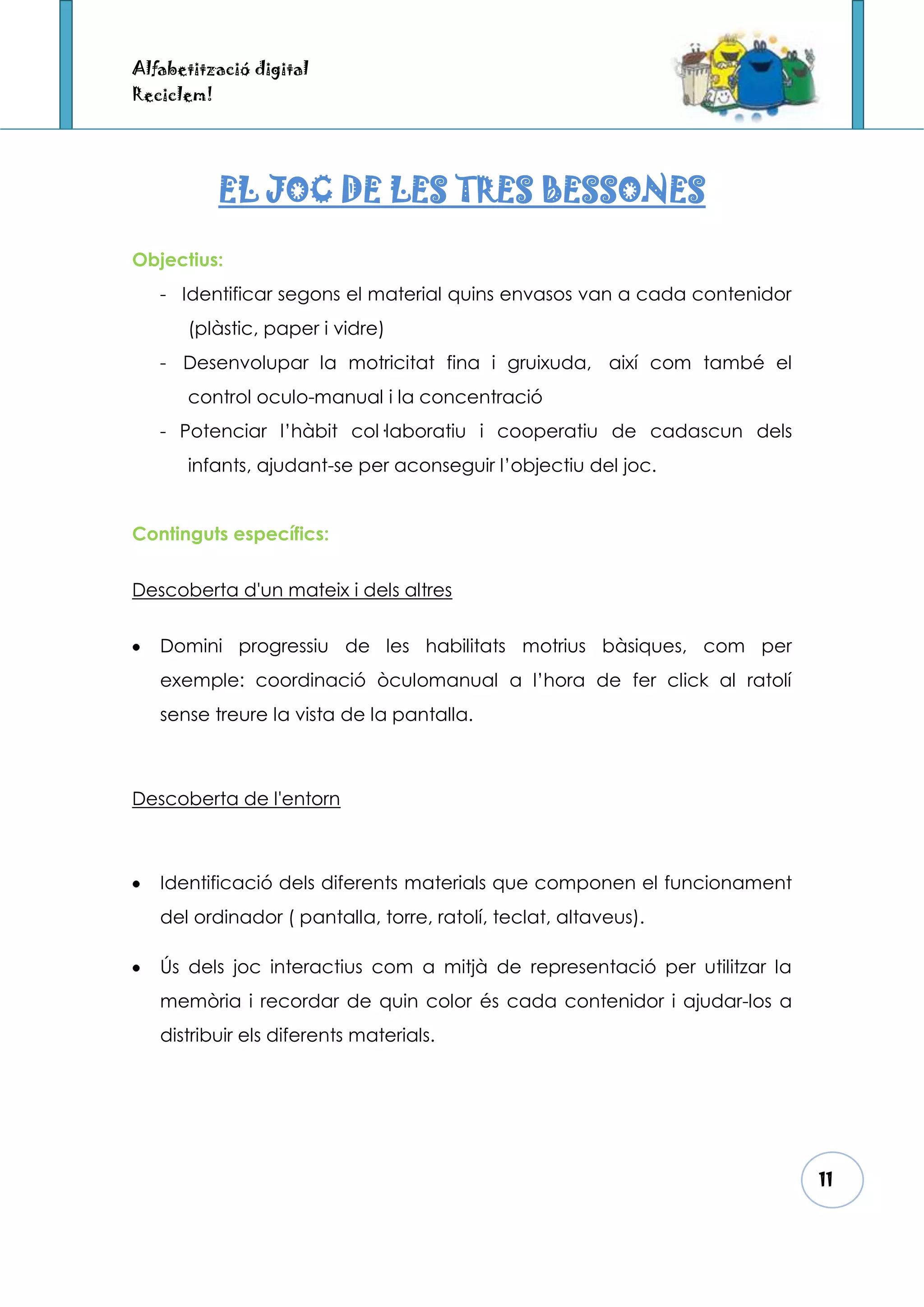 Alfabetització digital
Reciclem!




            EL JOC DE LES TRES BESSONES

Objectius:
   - Identificar segons el material quins envasos van a cada contenidor
      (plàstic, paper i vidre)
   - Desenvolupar la motricitat fina i gruixuda, així com també el
      control oculo-manual i la concentració
   - Potenciar l’hàbit col·laboratiu i cooperatiu de cadascun dels
      infants, ajudant-se per aconseguir l’objectiu del joc.


Continguts específics:


Descoberta d'un mateix i dels altres


   Domini progressiu de les habilitats motrius bàsiques, com per
   exemple: coordinació òculomanual a l’hora de fer click al ratolí
   sense treure la vista de la pantalla.



Descoberta de l'entorn



   Identificació dels diferents materials que componen el funcionament
   del ordinador ( pantalla, torre, ratolí, teclat, altaveus).

   Ús dels joc interactius com a mitjà de representació per utilitzar la
   memòria i recordar de quin color és cada contenidor i ajudar-los a
   distribuir els diferents materials.




                                                                           11
 