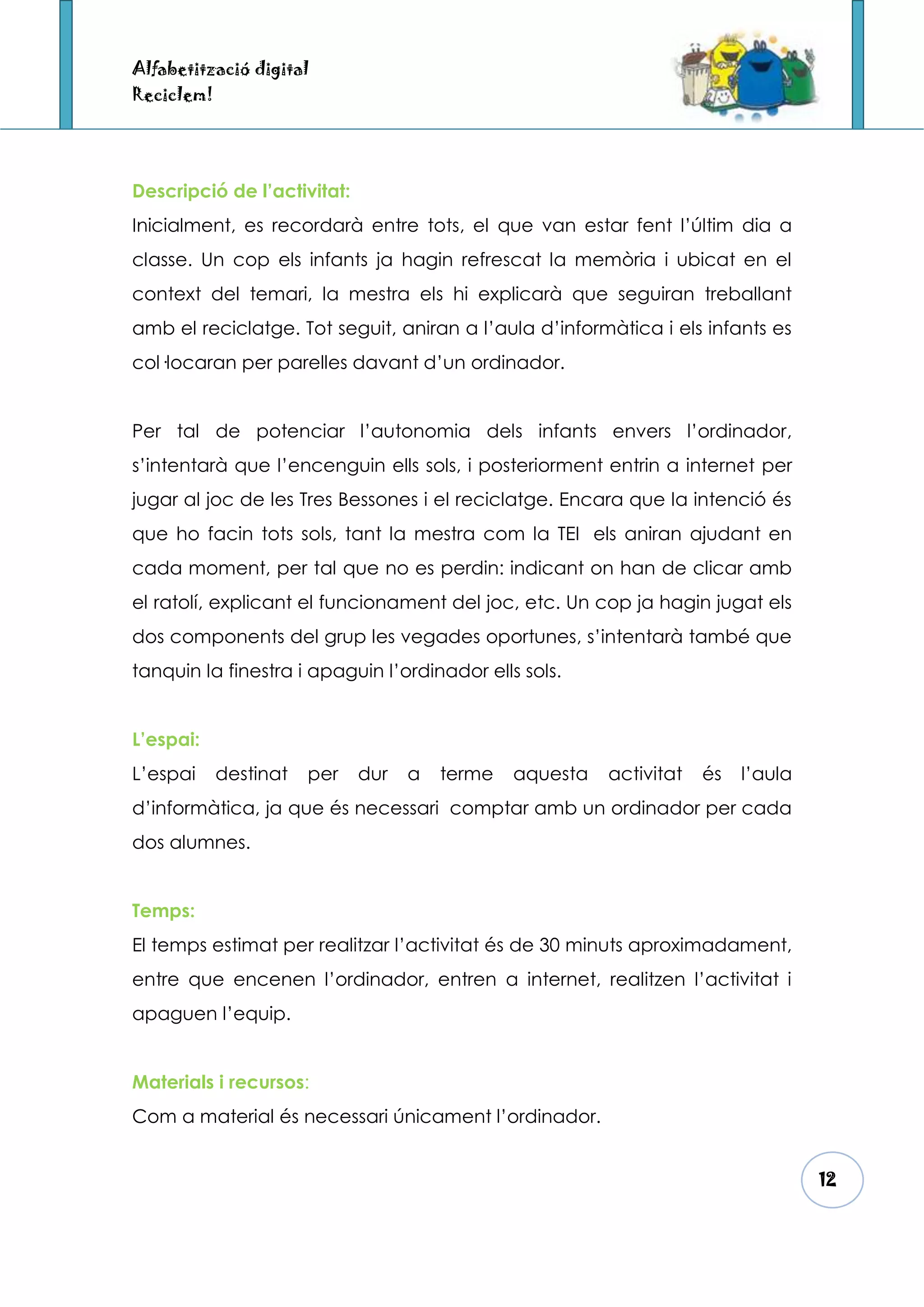 Alfabetització digital
Reciclem!




Descripció de l’activitat:
Inicialment, es recordarà entre tots, el que van estar fent l’últim dia a
classe. Un cop els infants ja hagin refrescat la memòria i ubicat en el
context del temari, la mestra els hi explicarà que seguiran treballant
amb el reciclatge. Tot seguit, aniran a l’aula d’informàtica i els infants es
col·locaran per parelles davant d’un ordinador.


Per tal de potenciar l’autonomia dels infants envers l’ordinador,
s’intentarà que l’encenguin ells sols, i posteriorment entrin a internet per
jugar al joc de les Tres Bessones i el reciclatge. Encara que la intenció és
que ho facin tots sols, tant la mestra com la TEI els aniran ajudant en
cada moment, per tal que no es perdin: indicant on han de clicar amb
el ratolí, explicant el funcionament del joc, etc. Un cop ja hagin jugat els
dos components del grup les vegades oportunes, s’intentarà també que
tanquin la finestra i apaguin l’ordinador ells sols.


L’espai:
L’espai     destinat   per   dur   a   terme   aquesta   activitat   és   l’aula
d’informàtica, ja que és necessari comptar amb un ordinador per cada
dos alumnes.


Temps:
El temps estimat per realitzar l’activitat és de 30 minuts aproximadament,
entre que encenen l’ordinador, entren a internet, realitzen l’activitat i
apaguen l’equip.


Materials i recursos:
Com a material és necessari únicament l’ordinador.


                                                                                   12
 