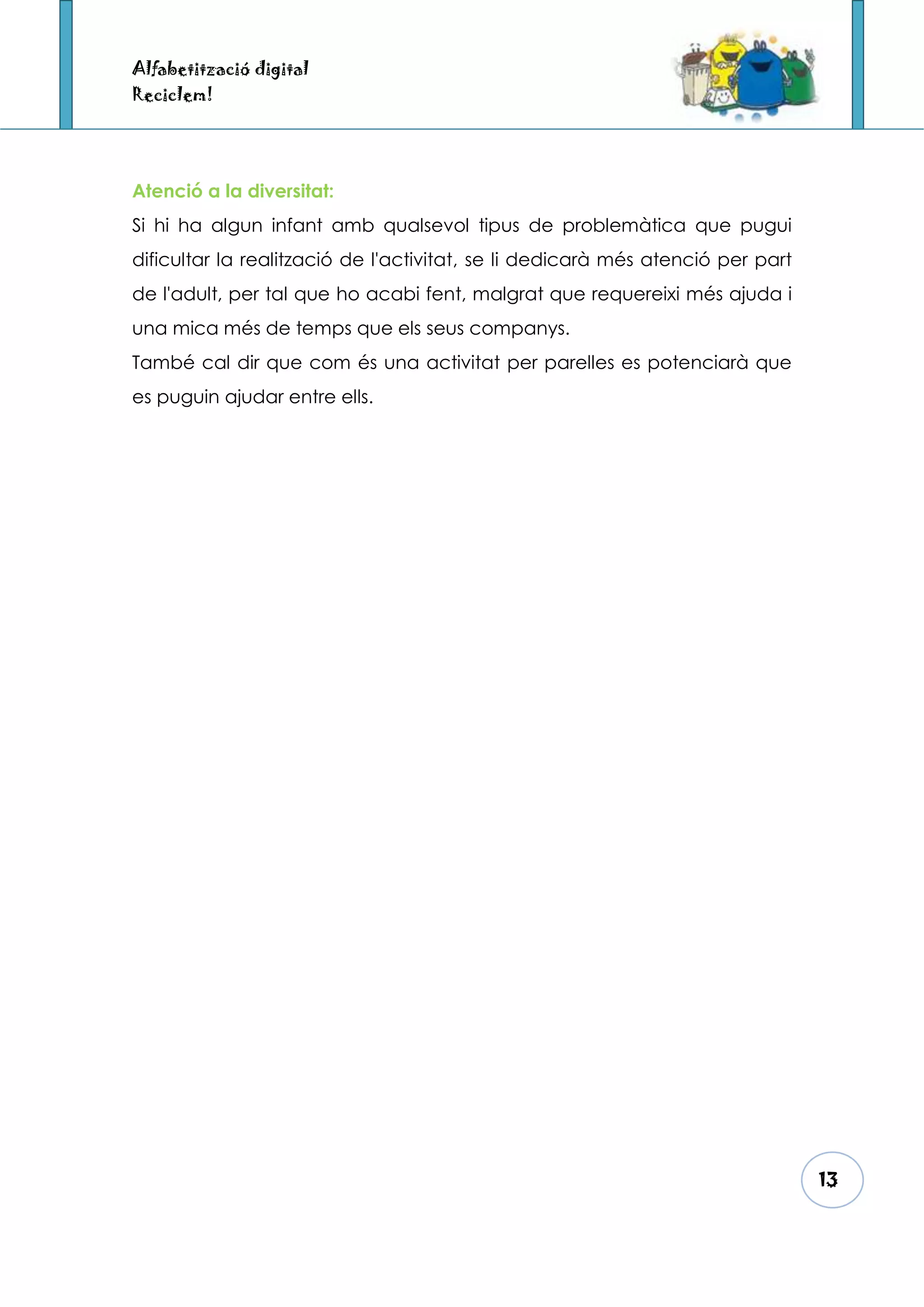 Alfabetització digital
Reciclem!




Atenció a la diversitat:
Si hi ha algun infant amb qualsevol tipus de problemàtica que pugui
dificultar la realització de l'activitat, se li dedicarà més atenció per part
de l'adult, per tal que ho acabi fent, malgrat que requereixi més ajuda i
una mica més de temps que els seus companys.
També cal dir que com és una activitat per parelles es potenciarà que
es puguin ajudar entre ells.




                                                                                13
 