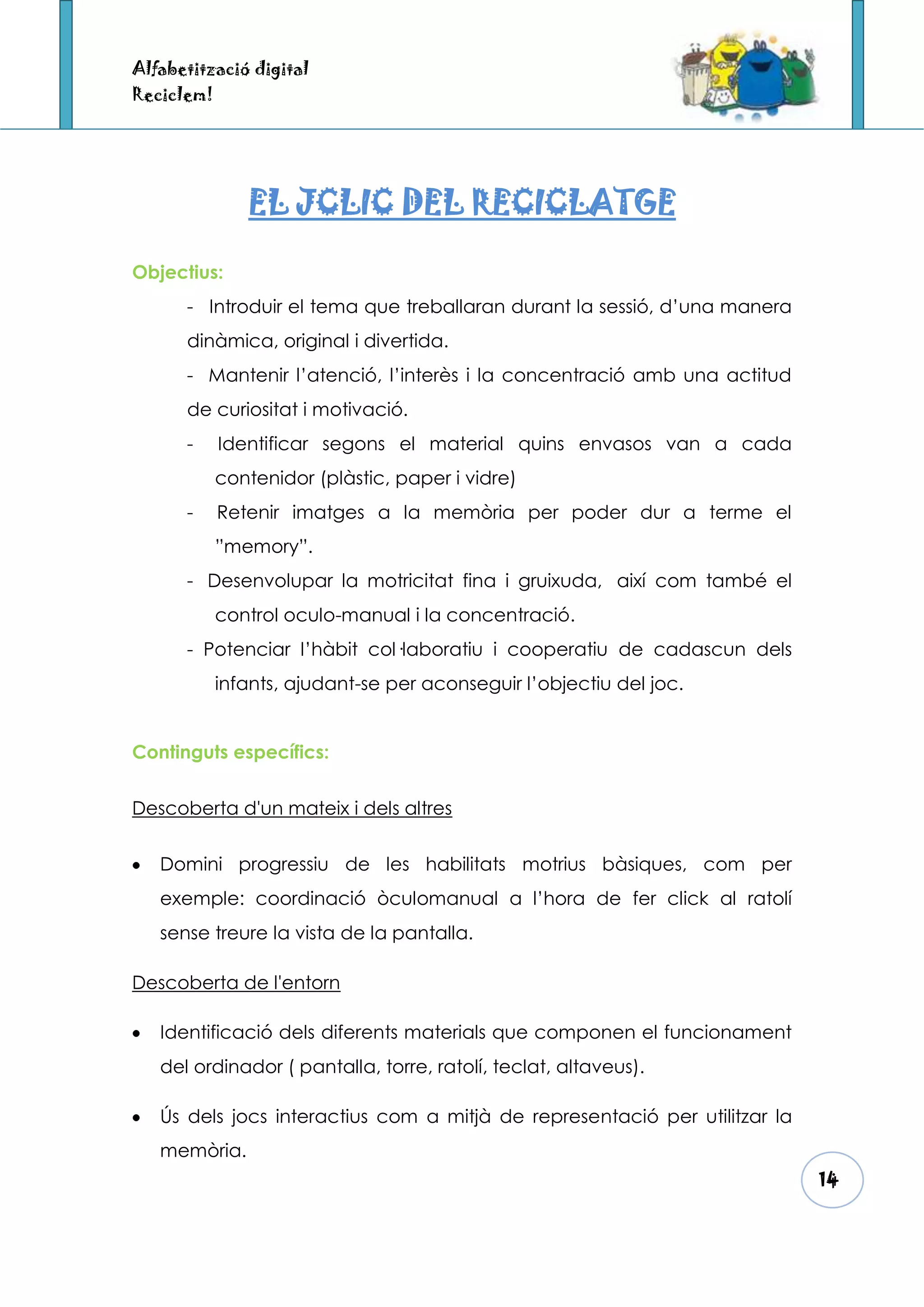 Alfabetització digital
Reciclem!




               EL JCLIC DEL RECICLATGE

Objectius:
      - Introduir el tema que treballaran durant la sessió, d’una manera
      dinàmica, original i divertida.
      - Mantenir l’atenció, l’interès i la concentració amb una actitud
      de curiositat i motivació.
      -     Identificar segons el material quins envasos van a cada
            contenidor (plàstic, paper i vidre)
      -     Retenir imatges a la memòria per poder dur a terme el
            ”memory”.
      - Desenvolupar la motricitat fina i gruixuda, així com també el
            control oculo-manual i la concentració.
      - Potenciar l’hàbit col·laboratiu i cooperatiu de cadascun dels
            infants, ajudant-se per aconseguir l’objectiu del joc.


Continguts específics:


Descoberta d'un mateix i dels altres


   Domini progressiu de les habilitats motrius bàsiques, com per
   exemple: coordinació òculomanual a l’hora de fer click al ratolí
   sense treure la vista de la pantalla.

Descoberta de l'entorn

   Identificació dels diferents materials que componen el funcionament
   del ordinador ( pantalla, torre, ratolí, teclat, altaveus).

   Ús dels jocs interactius com a mitjà de representació per utilitzar la
   memòria.
                                                                            14
 