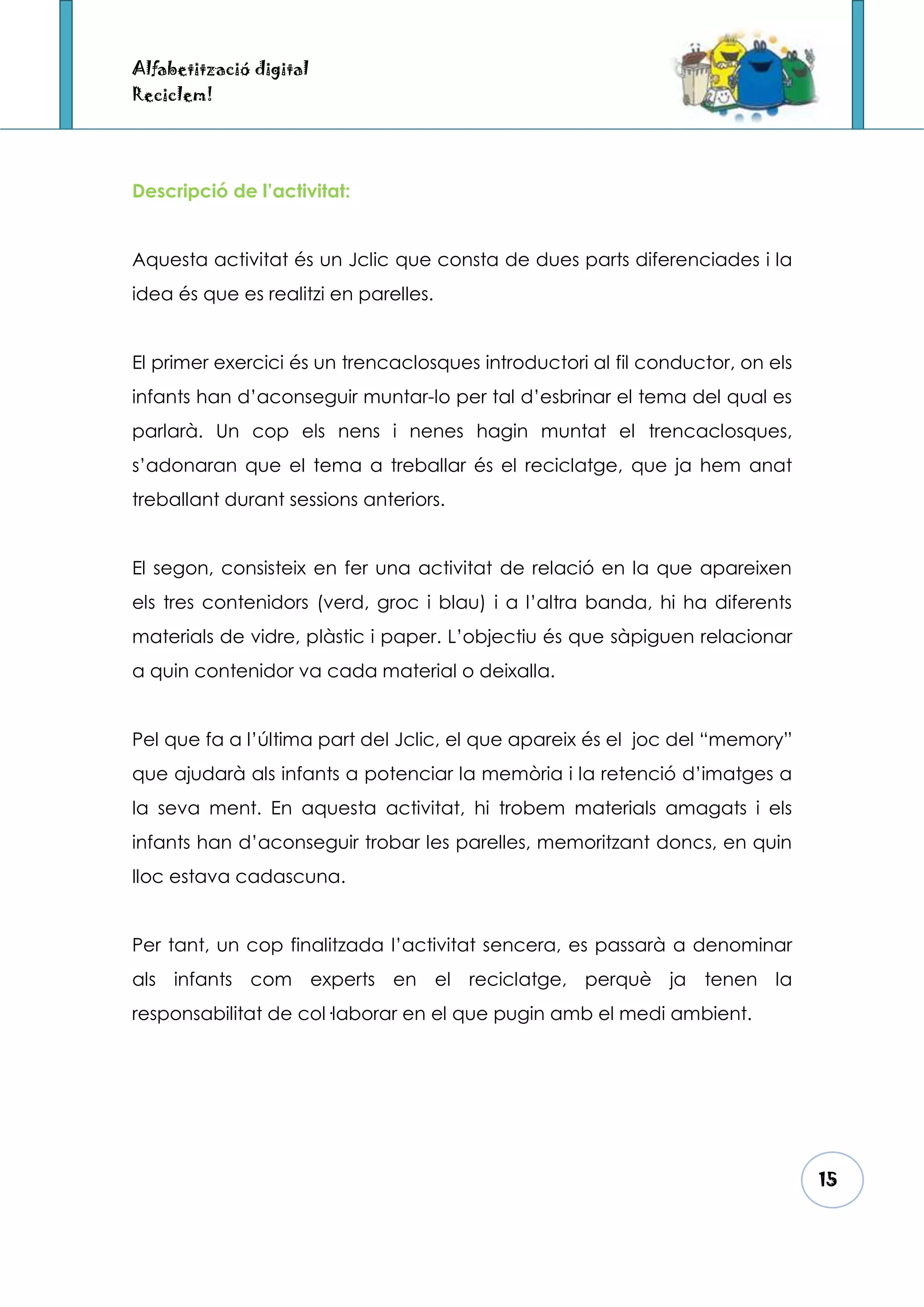 Alfabetització digital
Reciclem!




Descripció de l’activitat:


Aquesta activitat és un Jclic que consta de dues parts diferenciades i la
idea és que es realitzi en parelles.


El primer exercici és un trencaclosques introductori al fil conductor, on els
infants han d’aconseguir muntar-lo per tal d’esbrinar el tema del qual es
parlarà. Un cop els nens i nenes hagin muntat el trencaclosques,
s’adonaran que el tema a treballar és el reciclatge, que ja hem anat
treballant durant sessions anteriors.


El segon, consisteix en fer una activitat de relació en la que apareixen
els tres contenidors (verd, groc i blau) i a l’altra banda, hi ha diferents
materials de vidre, plàstic i paper. L’objectiu és que sàpiguen relacionar
a quin contenidor va cada material o deixalla.


Pel que fa a l’última part del Jclic, el que apareix és el joc del “memory”
que ajudarà als infants a potenciar la memòria i la retenció d’imatges a
la seva ment. En aquesta activitat, hi trobem materials amagats i els
infants han d’aconseguir trobar les parelles, memoritzant doncs, en quin
lloc estava cadascuna.


Per tant, un cop finalitzada l’activitat sencera, es passarà a denominar
als infants com experts en el reciclatge, perquè ja tenen la
responsabilitat de col·laborar en el que pugin amb el medi ambient.




                                                                                15
 