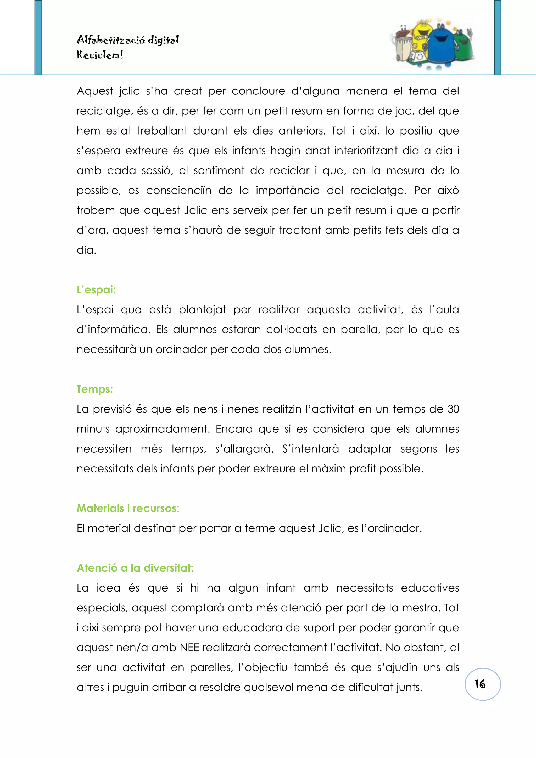 Alfabetització digital
Reciclem!


Aquest jclic s’ha creat per concloure d’alguna manera el tema del
reciclatge, és a dir, per fer com un petit resum en forma de joc, del que
hem estat treballant durant els dies anteriors. Tot i així, lo positiu que
s’espera extreure és que els infants hagin anat interioritzant dia a dia i
amb cada sessió, el sentiment de reciclar i que, en la mesura de lo
possible, es conscienciïn de la importància del reciclatge. Per això
trobem que aquest Jclic ens serveix per fer un petit resum i que a partir
d’ara, aquest tema s’haurà de seguir tractant amb petits fets dels dia a
dia.


L’espai:
L’espai que està plantejat per realitzar aquesta activitat, és l’aula
d’informàtica. Els alumnes estaran col·locats en parella, per lo que es
necessitarà un ordinador per cada dos alumnes.


Temps:
La previsió és que els nens i nenes realitzin l’activitat en un temps de 30
minuts aproximadament. Encara que si es considera que els alumnes
necessiten més temps, s’allargarà. S’intentarà adaptar segons les
necessitats dels infants per poder extreure el màxim profit possible.


Materials i recursos:
El material destinat per portar a terme aquest Jclic, es l’ordinador.


Atenció a la diversitat:
La idea és que si hi ha algun infant amb necessitats educatives
especials, aquest comptarà amb més atenció per part de la mestra. Tot
i així sempre pot haver una educadora de suport per poder garantir que
aquest nen/a amb NEE realitzarà correctament l’activitat. No obstant, al
ser una activitat en parelles, l’objectiu també és que s’ajudin uns als
altres i puguin arribar a resoldre qualsevol mena de dificultat junts.        16
 