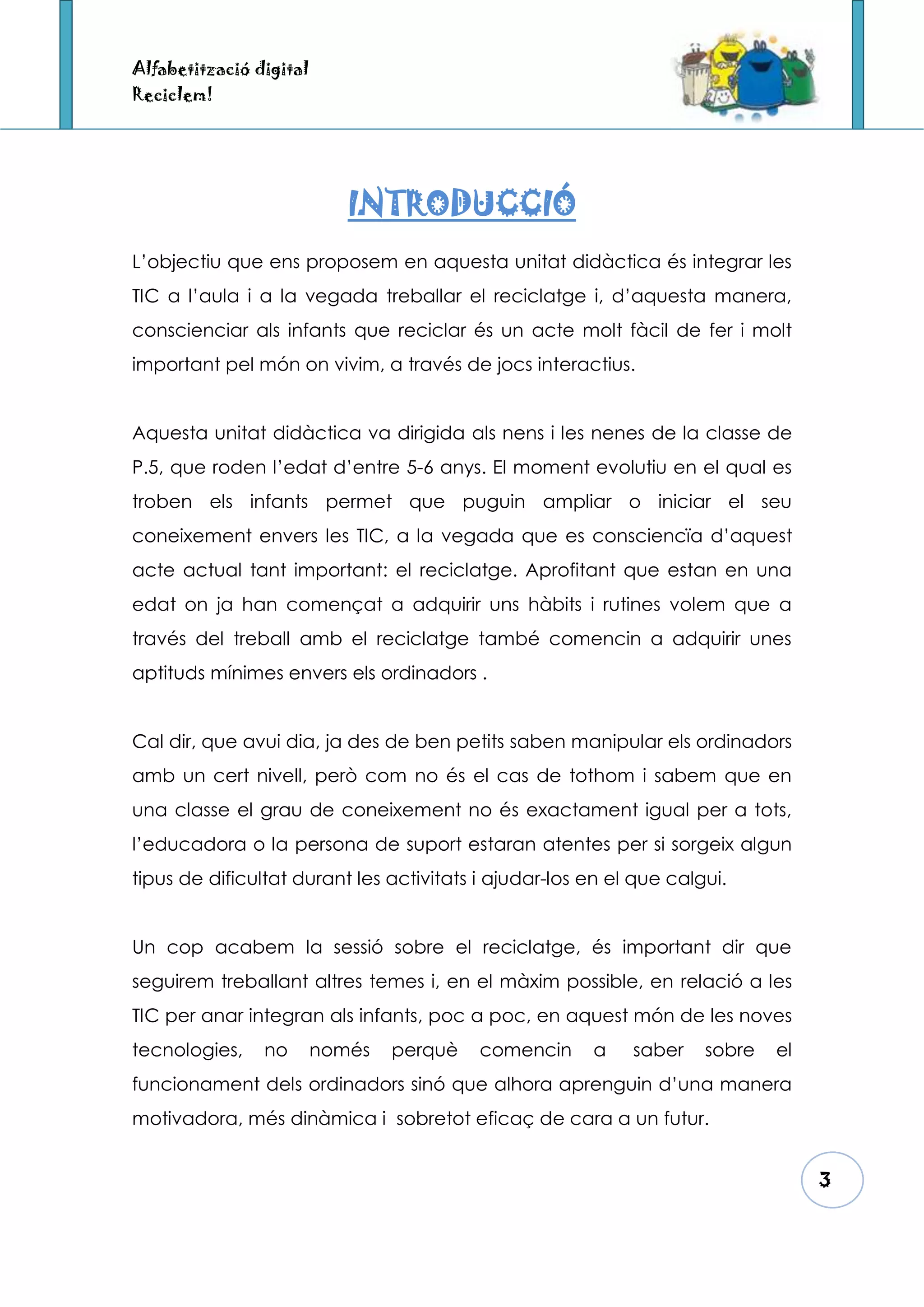 Alfabetització digital
Reciclem!




                            INTRODUCCIÓ
L’objectiu que ens proposem en aquesta unitat didàctica és integrar les
TIC a l’aula i a la vegada treballar el reciclatge i, d’aquesta manera,
conscienciar als infants que reciclar és un acte molt fàcil de fer i molt
important pel món on vivim, a través de jocs interactius.


Aquesta unitat didàctica va dirigida als nens i les nenes de la classe de
P.5, que roden l’edat d’entre 5-6 anys. El moment evolutiu en el qual es
troben els infants permet que puguin ampliar o iniciar el seu
coneixement envers les TIC, a la vegada que es consciencïa d’aquest
acte actual tant important: el reciclatge. Aprofitant que estan en una
edat on ja han començat a adquirir uns hàbits i rutines volem que a
través del treball amb el reciclatge també comencin a adquirir unes
aptituds mínimes envers els ordinadors .


Cal dir, que avui dia, ja des de ben petits saben manipular els ordinadors
amb un cert nivell, però com no és el cas de tothom i sabem que en
una classe el grau de coneixement no és exactament igual per a tots,
l’educadora o la persona de suport estaran atentes per si sorgeix algun
tipus de dificultat durant les activitats i ajudar-los en el que calgui.


Un cop acabem la sessió sobre el reciclatge, és important dir que
seguirem treballant altres temes i, en el màxim possible, en relació a les
TIC per anar integran als infants, poc a poc, en aquest món de les noves
tecnologies,    no       només   perquè   comencin     a    saber    sobre   el
funcionament dels ordinadors sinó que alhora aprenguin d’una manera
motivadora, més dinàmica i sobretot eficaç de cara a un futur.


                                                                                  3
 