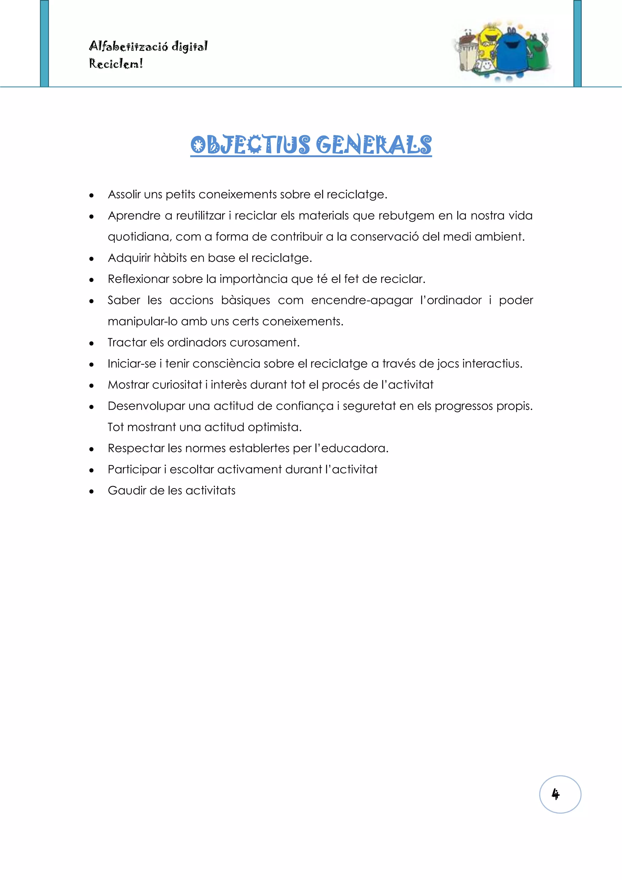 Alfabetització digital
Reciclem!




                   OBJECTIUS GENERALS

   Assolir uns petits coneixements sobre el reciclatge.
   Aprendre a reutilitzar i reciclar els materials que rebutgem en la nostra vida
   quotidiana, com a forma de contribuir a la conservació del medi ambient.
   Adquirir hàbits en base el reciclatge.
   Reflexionar sobre la importància que té el fet de reciclar.
   Saber les accions bàsiques com encendre-apagar l’ordinador i poder
   manipular-lo amb uns certs coneixements.
   Tractar els ordinadors curosament.
   Iniciar-se i tenir consciència sobre el reciclatge a través de jocs interactius.
   Mostrar curiositat i interès durant tot el procés de l’activitat
   Desenvolupar una actitud de confiança i seguretat en els progressos propis.
   Tot mostrant una actitud optimista.
   Respectar les normes establertes per l’educadora.
   Participar i escoltar activament durant l’activitat
   Gaudir de les activitats




                                                                                      4
 