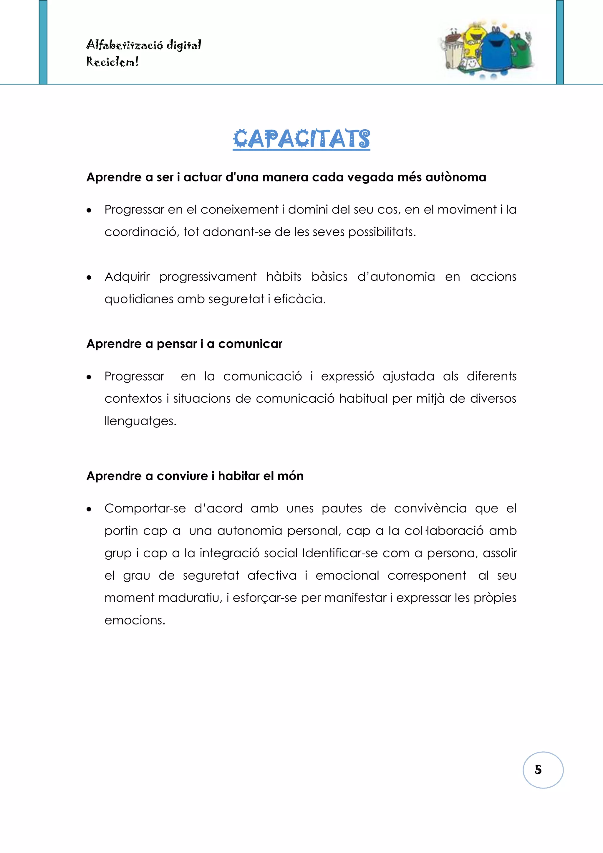 Alfabetització digital
Reciclem!




                          CAPACITATS
Aprendre a ser i actuar d'una manera cada vegada més autònoma

   Progressar en el coneixement i domini del seu cos, en el moviment i la
   coordinació, tot adonant-se de les seves possibilitats.


   Adquirir progressivament hàbits bàsics d’autonomia en accions
   quotidianes amb seguretat i eficàcia.


Aprendre a pensar i a comunicar

   Progressar     en la comunicació i expressió ajustada als diferents
   contextos i situacions de comunicació habitual per mitjà de diversos
   llenguatges.



Aprendre a conviure i habitar el món

   Comportar-se d’acord amb unes pautes de convivència que el
   portin cap a una autonomia personal, cap a la col·laboració amb
   grup i cap a la integració social Identificar-se com a persona, assolir
   el grau de seguretat afectiva i emocional corresponent al seu
   moment maduratiu, i esforçar-se per manifestar i expressar les pròpies
   emocions.




                                                                             5
 