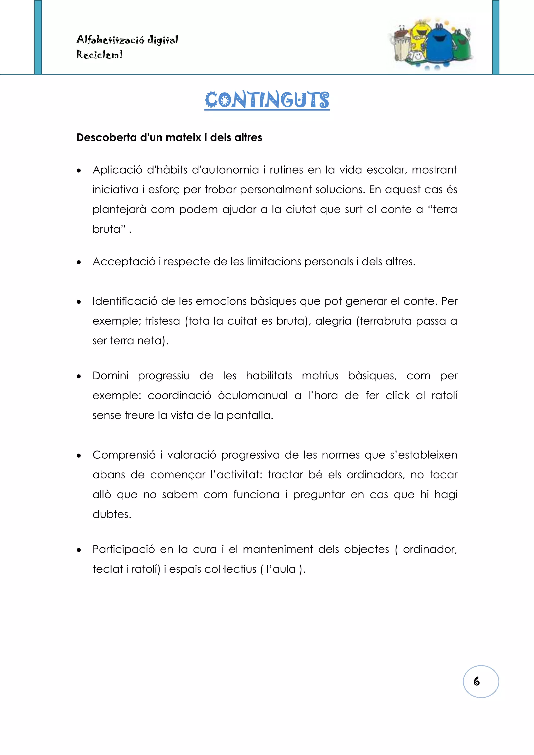 Alfabetització digital
Reciclem!



                            CONTINGUTS
Descoberta d'un mateix i dels altres


   Aplicació d'hàbits d'autonomia i rutines en la vida escolar, mostrant
   iniciativa i esforç per trobar personalment solucions. En aquest cas és
   plantejarà com podem ajudar a la ciutat que surt al conte a “terra
   bruta” .


   Acceptació i respecte de les limitacions personals i dels altres.


   Identificació de les emocions bàsiques que pot generar el conte. Per
   exemple; tristesa (tota la cuitat es bruta), alegria (terrabruta passa a
   ser terra neta).


   Domini progressiu de les habilitats motrius bàsiques, com per
   exemple: coordinació òculomanual a l’hora de fer click al ratolí
   sense treure la vista de la pantalla.


   Comprensió i valoració progressiva de les normes que s’estableixen
   abans de començar l’activitat: tractar bé els ordinadors, no tocar
   allò que no sabem com funciona i preguntar en cas que hi hagi
   dubtes.


   Participació en la cura i el manteniment dels objectes ( ordinador,
   teclat i ratolí) i espais col·lectius ( l’aula ).




                                                                              6
 