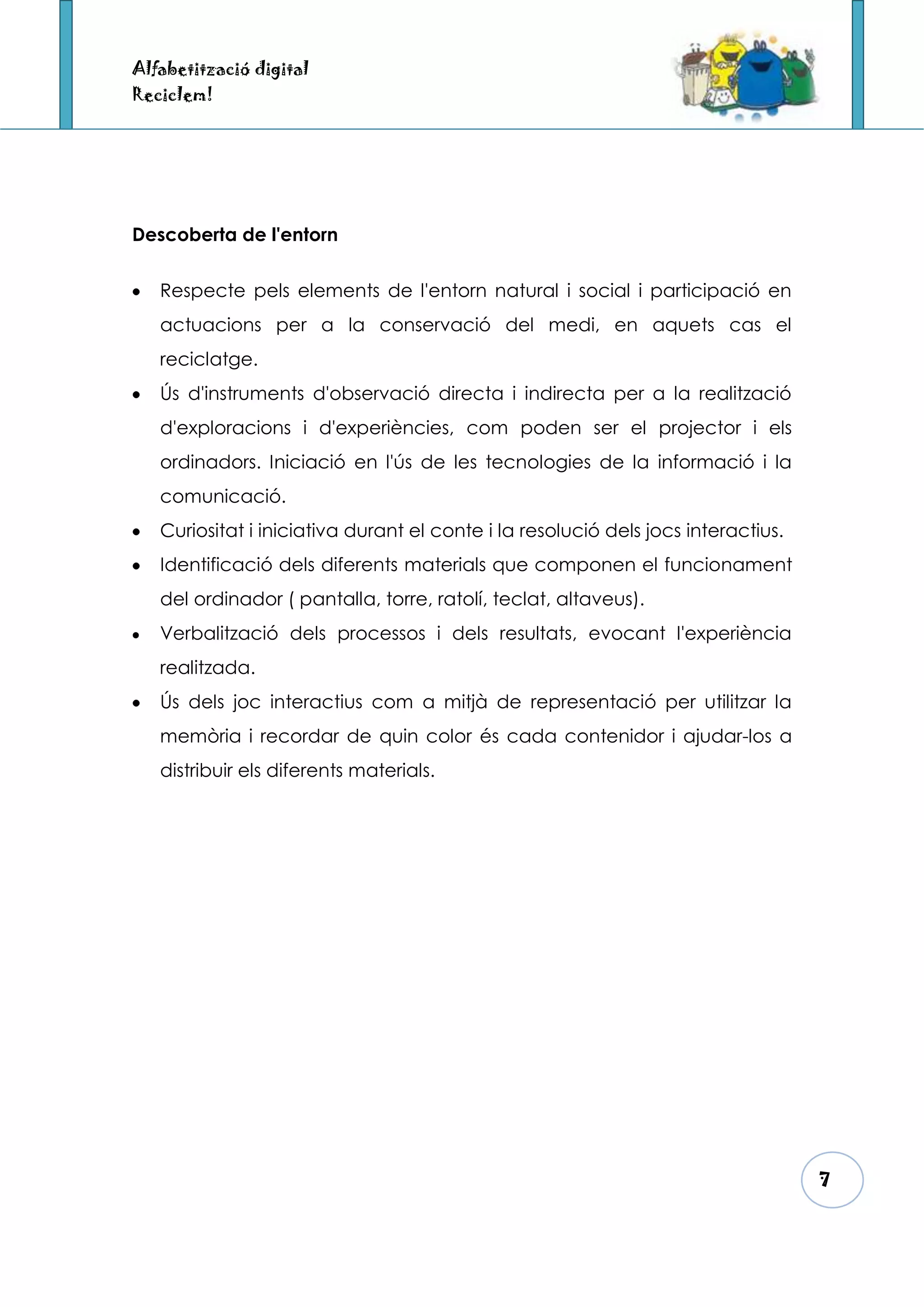 Alfabetització digital
Reciclem!




Descoberta de l'entorn


   Respecte pels elements de l'entorn natural i social i participació en
   actuacions per a la conservació del medi, en aquets cas el
   reciclatge.
   Ús d'instruments d'observació directa i indirecta per a la realització
   d'exploracions i d'experiències, com poden ser el projector i els
   ordinadors. Iniciació en l'ús de les tecnologies de la informació i la
   comunicació.
   Curiositat i iniciativa durant el conte i la resolució dels jocs interactius.
   Identificació dels diferents materials que componen el funcionament
   del ordinador ( pantalla, torre, ratolí, teclat, altaveus).
   Verbalització dels processos i dels resultats, evocant l'experiència
   realitzada.
   Ús dels joc interactius com a mitjà de representació per utilitzar la
   memòria i recordar de quin color és cada contenidor i ajudar-los a
   distribuir els diferents materials.




                                                                                   7
 