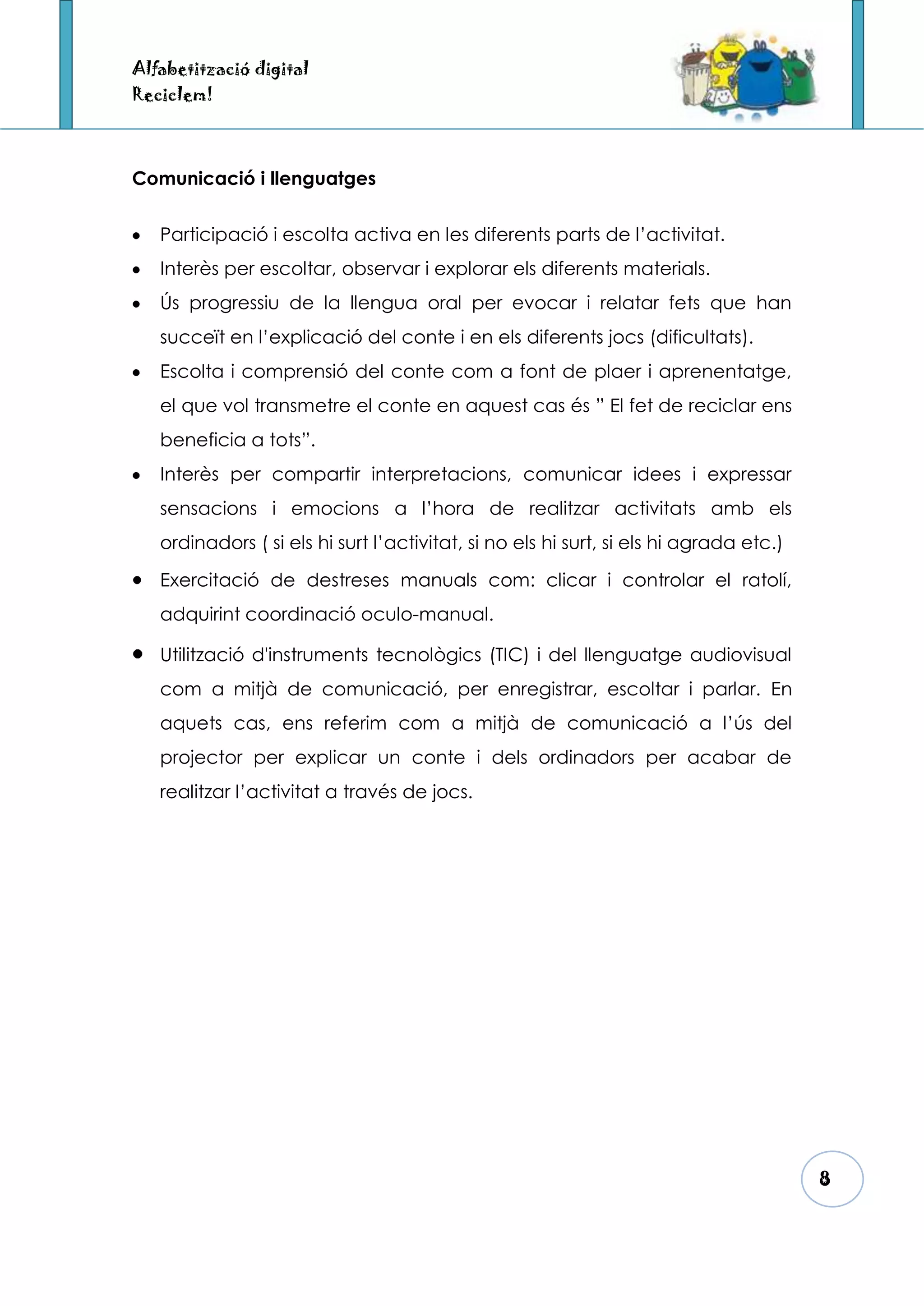 Alfabetització digital
Reciclem!



Comunicació i llenguatges


   Participació i escolta activa en les diferents parts de l’activitat.
   Interès per escoltar, observar i explorar els diferents materials.
   Ús progressiu de la llengua oral per evocar i relatar fets que han
   succeït en l’explicació del conte i en els diferents jocs (dificultats).
   Escolta i comprensió del conte com a font de plaer i aprenentatge,
   el que vol transmetre el conte en aquest cas és ” El fet de reciclar ens
   beneficia a tots”.
   Interès per compartir interpretacions, comunicar idees i expressar
   sensacions i emocions a l’hora de realitzar activitats amb els
   ordinadors ( si els hi surt l’activitat, si no els hi surt, si els hi agrada etc.)

   Exercitació de destreses manuals com: clicar i controlar el ratolí,
   adquirint coordinació oculo-manual.

   Utilització d'instruments tecnològics (TIC) i del llenguatge audiovisual
   com a mitjà de comunicació, per enregistrar, escoltar i parlar. En
   aquets cas, ens referim com a mitjà de comunicació a l’ús del
   projector per explicar un conte i dels ordinadors per acabar de
   realitzar l’activitat a través de jocs.




                                                                                        8
 