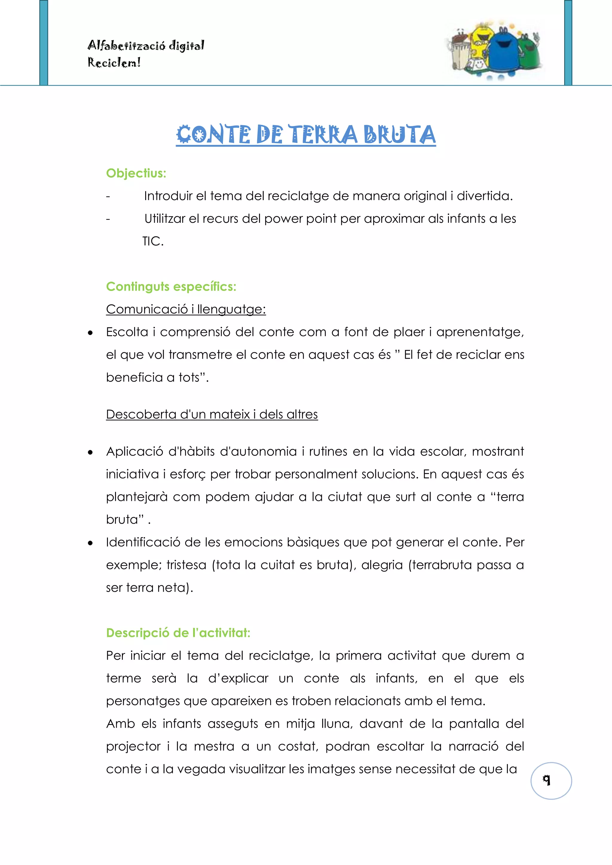Alfabetització digital
Reciclem!




                   CONTE DE TERRA BRUTA
   Objectius:
   -        Introduir el tema del reciclatge de manera original i divertida.
   -        Utilitzar el recurs del power point per aproximar als infants a les
            TIC.


   Continguts específics:
   Comunicació i llenguatge:
   Escolta i comprensió del conte com a font de plaer i aprenentatge,
   el que vol transmetre el conte en aquest cas és ” El fet de reciclar ens
   beneficia a tots”.

   Descoberta d'un mateix i dels altres


   Aplicació d'hàbits d'autonomia i rutines en la vida escolar, mostrant
   iniciativa i esforç per trobar personalment solucions. En aquest cas és
   plantejarà com podem ajudar a la ciutat que surt al conte a “terra
   bruta” .
   Identificació de les emocions bàsiques que pot generar el conte. Per
   exemple; tristesa (tota la cuitat es bruta), alegria (terrabruta passa a
   ser terra neta).


   Descripció de l’activitat:
   Per iniciar el tema del reciclatge, la primera activitat que durem a
   terme serà la d’explicar un conte als infants, en el que els
   personatges que apareixen es troben relacionats amb el tema.
   Amb els infants asseguts en mitja lluna, davant de la pantalla del
   projector i la mestra a un costat, podran escoltar la narració del
   conte i a la vegada visualitzar les imatges sense necessitat de que la
                                                                                  9
 